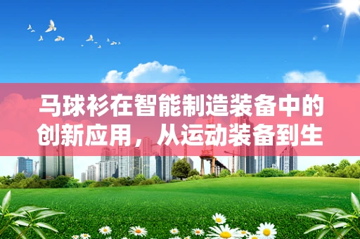 马球衫在智能制造装备中的创新应用，从运动装备到生产线的跨界融合