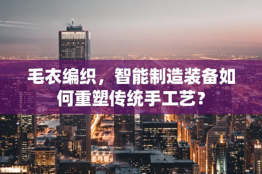 毛衣编织，智能制造装备如何重塑传统手工艺？