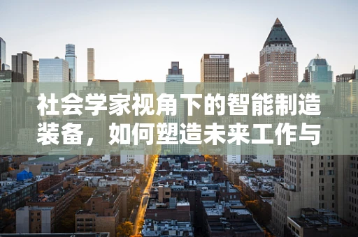 社会学家视角下的智能制造装备，如何塑造未来工作与社会结构？