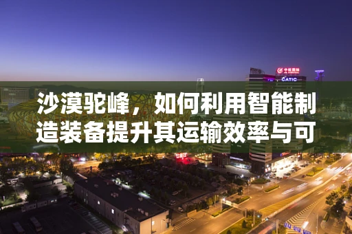 沙漠驼峰，如何利用智能制造装备提升其运输效率与可持续性？