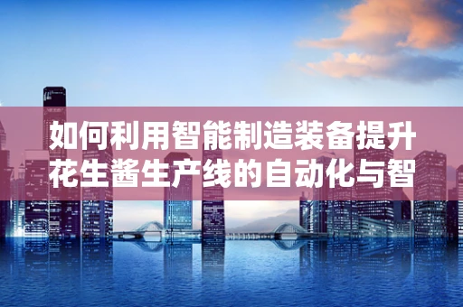 如何利用智能制造装备提升花生酱生产线的自动化与智能化水平？
