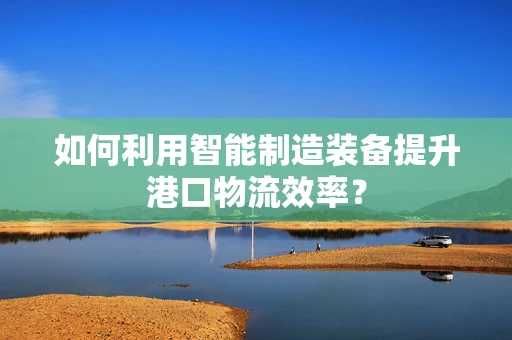 如何利用智能制造装备提升港口物流效率？