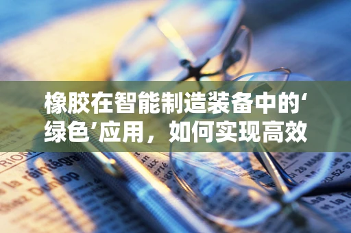 橡胶在智能制造装备中的‘绿色’应用，如何实现高效与可持续的平衡？