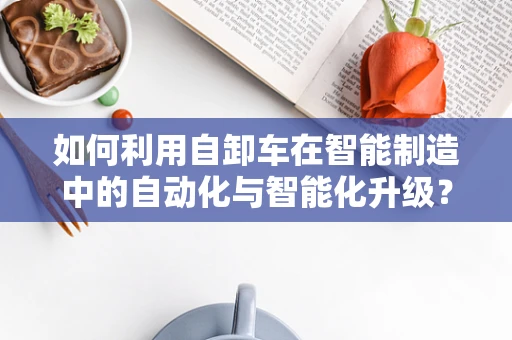 如何利用自卸车在智能制造中的自动化与智能化升级？