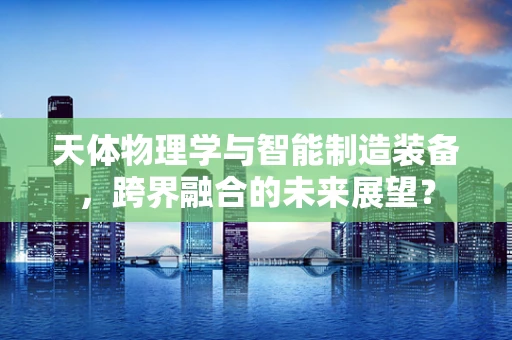 天体物理学与智能制造装备，跨界融合的未来展望？