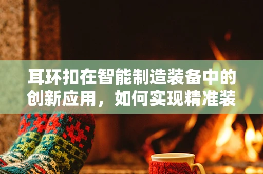 耳环扣在智能制造装备中的创新应用，如何实现精准装配与质量控制？