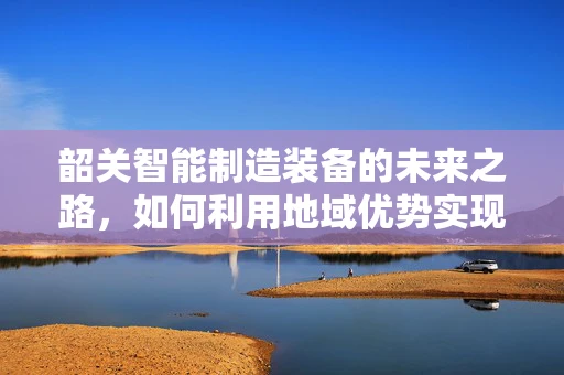 韶关智能制造装备的未来之路，如何利用地域优势实现产业升级？