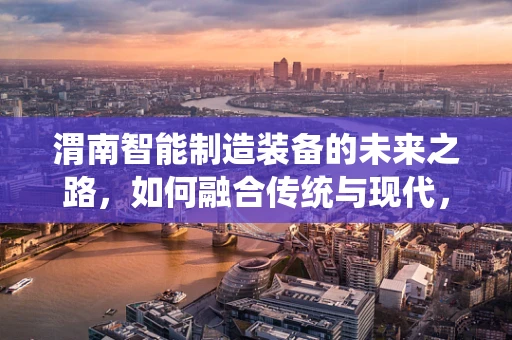 渭南智能制造装备的未来之路，如何融合传统与现代，实现产业升级？