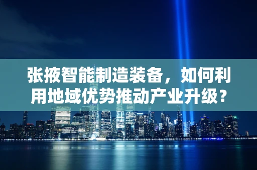 张掖智能制造装备，如何利用地域优势推动产业升级？