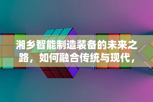 湘乡智能制造装备的未来之路，如何融合传统与现代，实现产业升级？