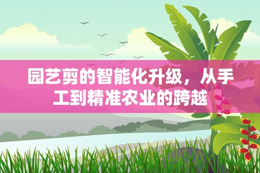 园艺剪的智能化升级，从手工到精准农业的跨越