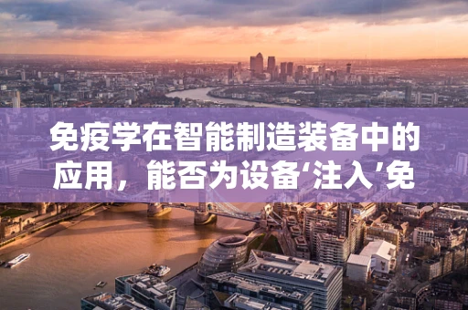 免疫学在智能制造装备中的应用，能否为设备‘注入’免疫能力？