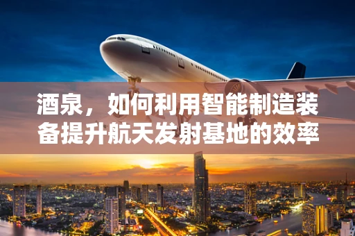 酒泉，如何利用智能制造装备提升航天发射基地的效率？