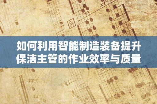 如何利用智能制造装备提升保洁主管的作业效率与质量？