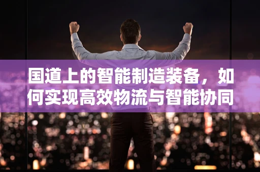 国道上的智能制造装备，如何实现高效物流与智能协同？