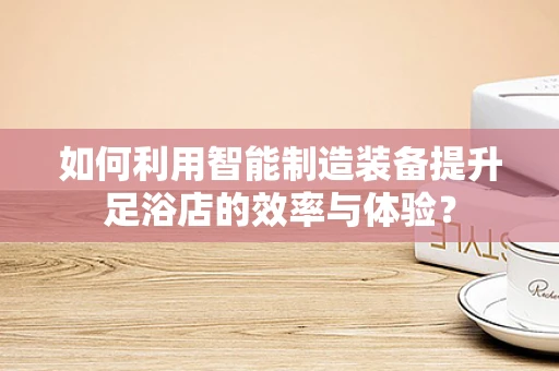 如何利用智能制造装备提升足浴店的效率与体验？