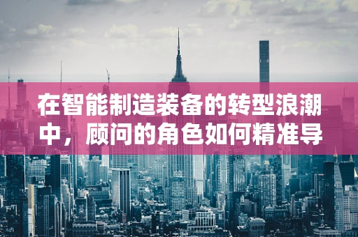在智能制造装备的转型浪潮中，顾问的角色如何精准导航？