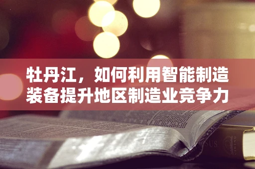 牡丹江，如何利用智能制造装备提升地区制造业竞争力？