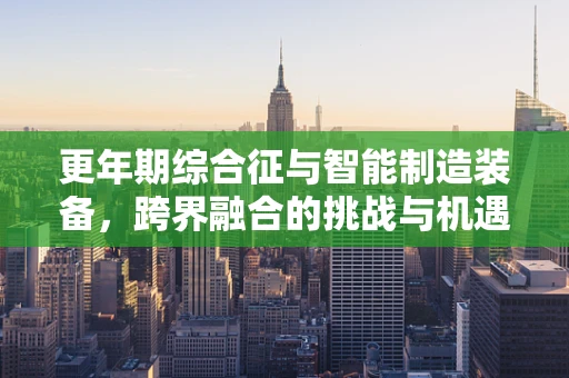 更年期综合征与智能制造装备，跨界融合的挑战与机遇？