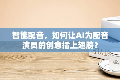 智能配音，如何让AI为配音演员的创意插上翅膀？