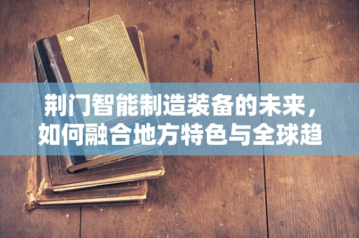 荆门智能制造装备的未来，如何融合地方特色与全球趋势？