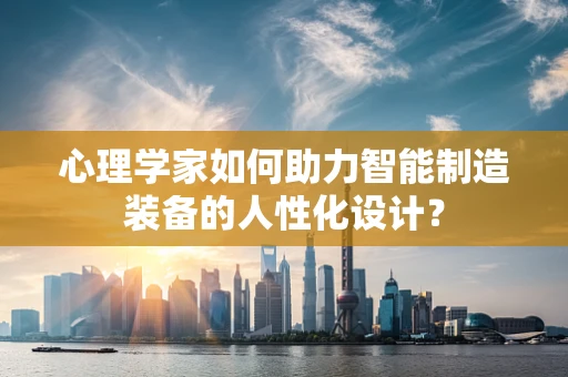 心理学家如何助力智能制造装备的人性化设计？