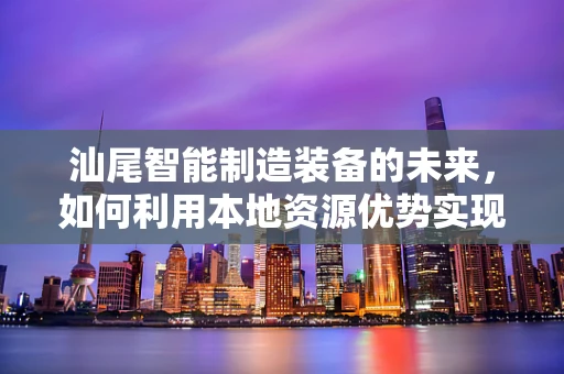 汕尾智能制造装备的未来，如何利用本地资源优势实现产业升级？