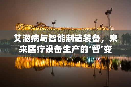 艾滋病与智能制造装备，未来医疗设备生产的‘智’变