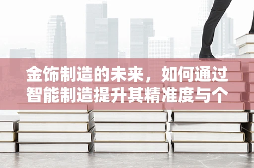 金饰制造的未来，如何通过智能制造提升其精准度与个性化？