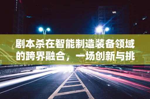 剧本杀在智能制造装备领域的跨界融合，一场创新与挑战的碰撞？