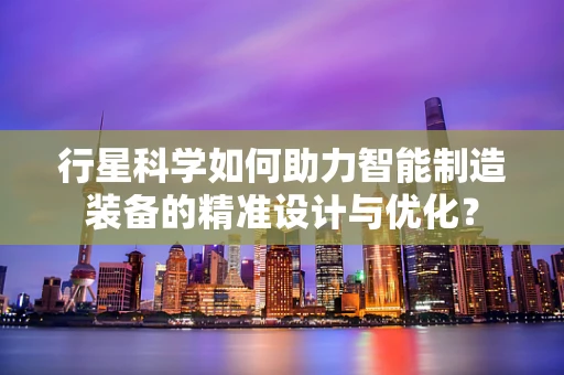 行星科学如何助力智能制造装备的精准设计与优化？