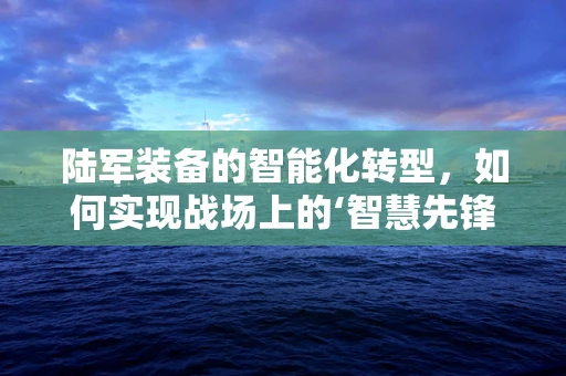陆军装备的智能化转型，如何实现战场上的‘智慧先锋’？