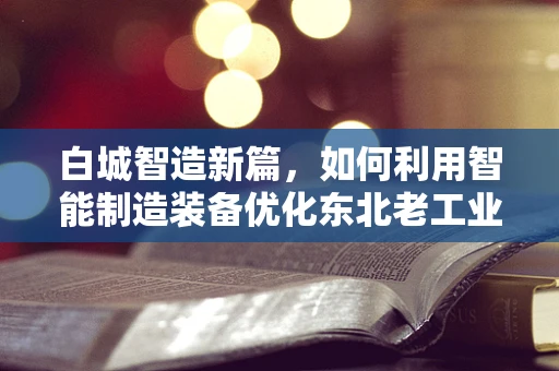 白城智造新篇，如何利用智能制造装备优化东北老工业基地的转型升级？