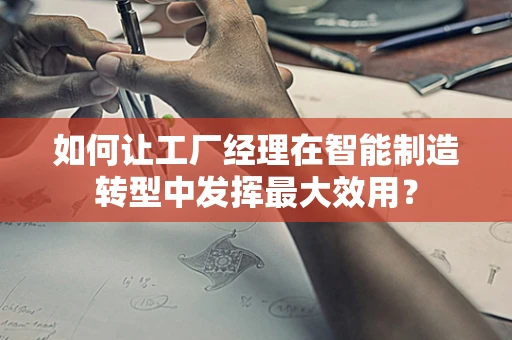 如何让工厂经理在智能制造转型中发挥最大效用？