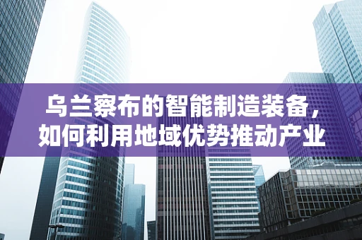 乌兰察布的智能制造装备，如何利用地域优势推动产业升级？