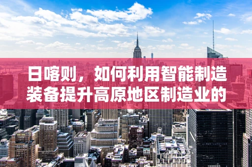 日喀则，如何利用智能制造装备提升高原地区制造业的未来？