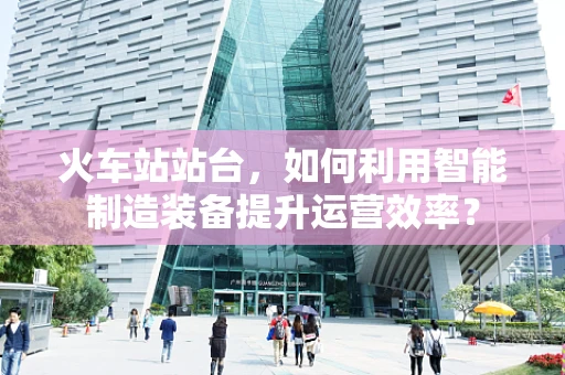 火车站站台，如何利用智能制造装备提升运营效率？
