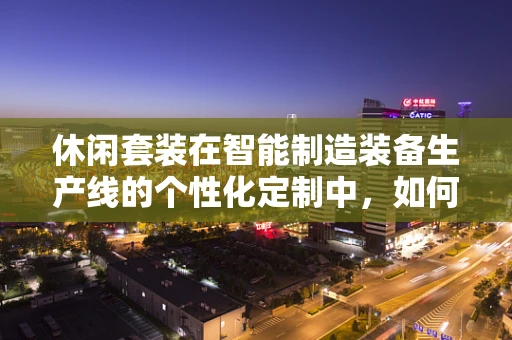 休闲套装在智能制造装备生产线的个性化定制中，如何实现高效与时尚的完美融合？