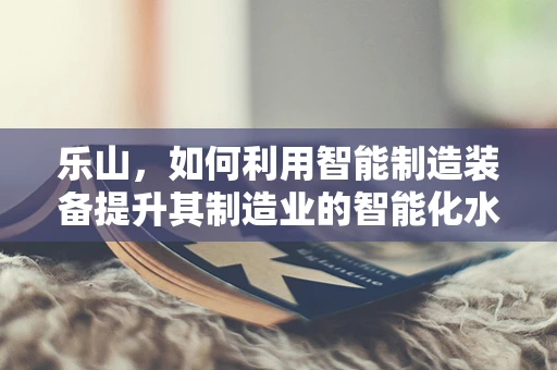 乐山，如何利用智能制造装备提升其制造业的智能化水平？