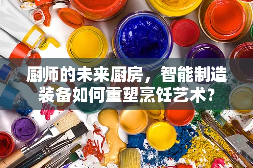 厨师的未来厨房，智能制造装备如何重塑烹饪艺术？