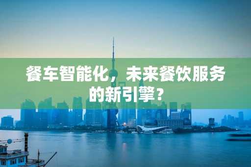 餐车智能化，未来餐饮服务的新引擎？