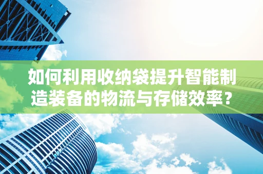 如何利用收纳袋提升智能制造装备的物流与存储效率？