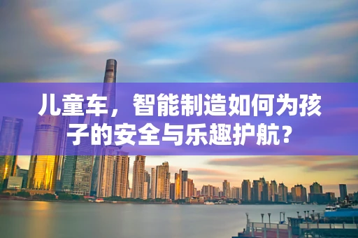 儿童车，智能制造如何为孩子的安全与乐趣护航？