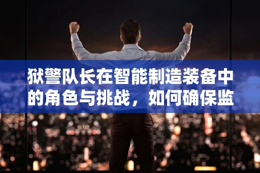 狱警队长在智能制造装备中的角色与挑战，如何确保监狱安全与生产效率的双重保障？