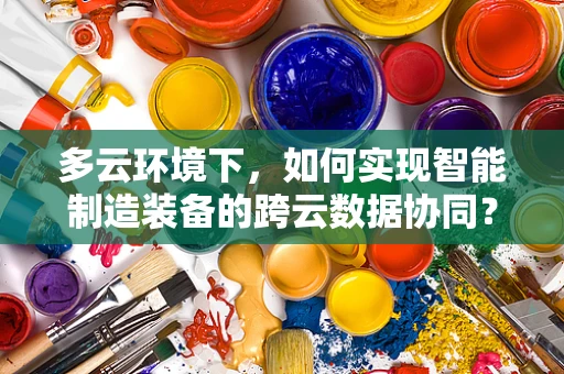 多云环境下，如何实现智能制造装备的跨云数据协同？