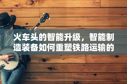 火车头的智能升级，智能制造装备如何重塑铁路运输的未来？