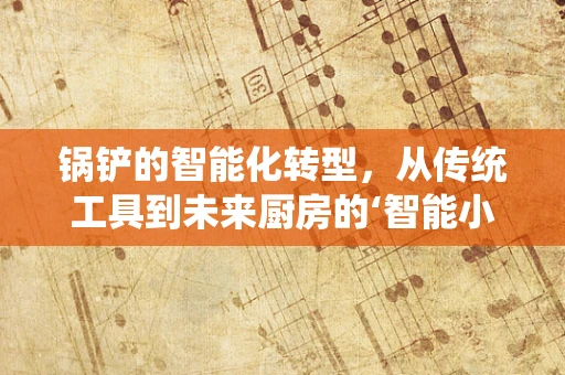 锅铲的智能化转型，从传统工具到未来厨房的‘智能小帮手’