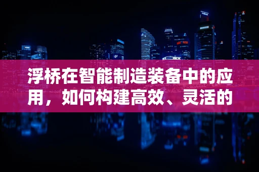 浮桥在智能制造装备中的应用，如何构建高效、灵活的物流解决方案？