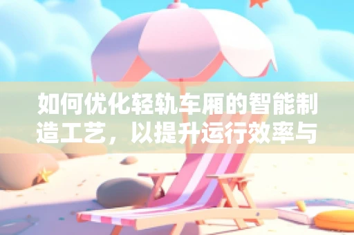 如何优化轻轨车厢的智能制造工艺，以提升运行效率与乘客体验？