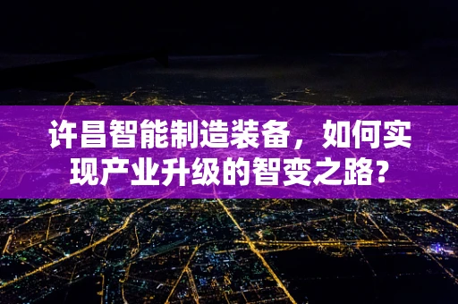 许昌智能制造装备，如何实现产业升级的智变之路？